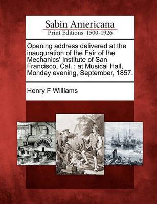 Opening Address Delivered at the Inauguration of the Fair of the Mechanics' Institute of San Francisco, Cal. by Henry F Williams