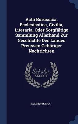 ACTA Borussica, Ecclesiastica, Civilia, Literaria, Oder Sorgfï¿½ltige Sammlung Allerhand Zur Geschichte Des Landes Preussen Gehï¿½riger Nachrichten on Hardback by Acta Borussica