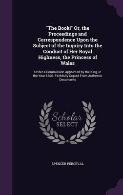 The Book! Or, the Proceedings and Correspondence Upon the Subject of the Inquiry Into the Conduct of Her Royal Highness, the Princess of Wales by Spencer Perceval image