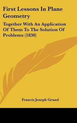First Lessons In Plane Geometry: Together With An Application Of Them To The Solution Of Problems (1830) by Francis Joseph Grund image