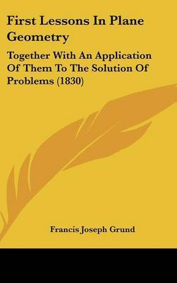 First Lessons In Plane Geometry: Together With An Application Of Them To The Solution Of Problems (1830) on Hardback by Francis Joseph Grund