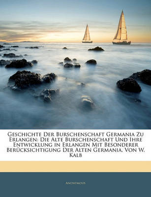 Geschichte Der Burschenschaft Germania Zu Erlangen: Die Alte Burschenschaft Und Ihre Entwicklung in Erlangen Mit Besonderer Bercksichtigung Der Alten Germania, Von W. Kalb on Paperback by * Anonymous