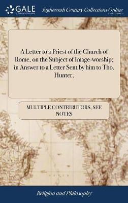 A Letter to a Priest of the Church of Rome, on the Subject of Image-Worship; In Answer to a Letter Sent by Him to Tho. Hunter, on Hardback by Multiple Contributors