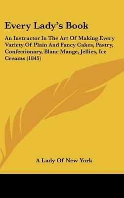 Every Lady's Book: An Instructor in the Art of Making Every Variety of Plain and Fancy Cakes, Pastry, Confectionary, Blanc Mange, Jellies, Ice Creams (1845) by Lady Of New York A. Lady of New York image