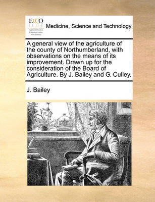 A General View of the Agriculture of the County of Northumberland, with Observations on the Means of Its Improvement. Drawn Up for the Consideration of the Board of Agriculture. by J. Bailey and G. Culley. by J Bailey