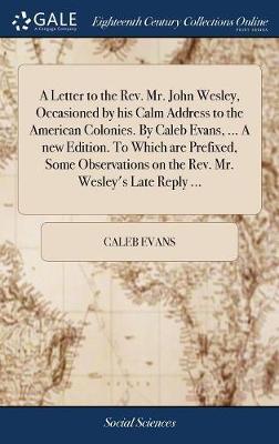 A Letter to the Rev. Mr. John Wesley, Occasioned by His Calm Address to the American Colonies. by Caleb Evans, ... a New Edition. to Which Are Prefixed, Some Observations on the Rev. Mr. Wesley's Late Reply ... by Caleb Evans image