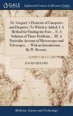 Dr. Gregory's Elements of Catoptrics and Dioptrics. to Which Is Added, I. a Method for Finding the Foci ... II. a Solution of Those Problems ... III. a Particular Account of Microscopes and Telescopes, ... with an Introduction ... by W. Browne, image