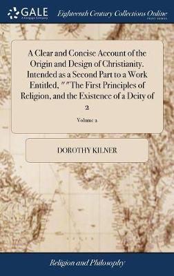 A Clear and Concise Account of the Origin and Design of Christianity. Intended as a Second Part to a Work Entitled, the First Principles of Religion, and the Existence of a Deity of 2; Volume 2 by Dorothy Kilner image
