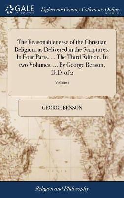 The Reasonablenesse of the Christian Religion, as Delivered in the Scriptures. in Four Parts. ... the Third Edition. in Two Volumes. ... by George Benson, D.D. of 2; Volume 1 on Hardback by George Benson