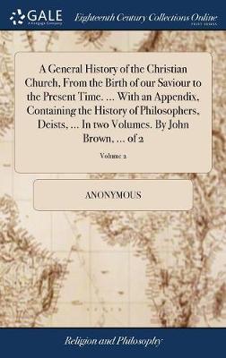A General History of the Christian Church, from the Birth of Our Saviour to the Present Time. ... with an Appendix, Containing the History of Philosophers, Deists, ... in Two Volumes. by John Brown, ... of 2; Volume 2 by * Anonymous image