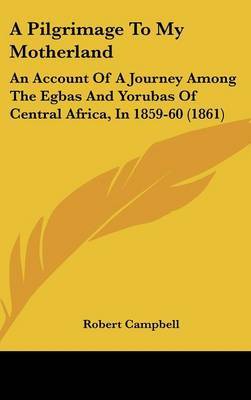 A Pilgrimage To My Motherland: An Account Of A Journey Among The Egbas And Yorubas Of Central Africa, In 1859-60 (1861) on Hardback by Robert Campbell