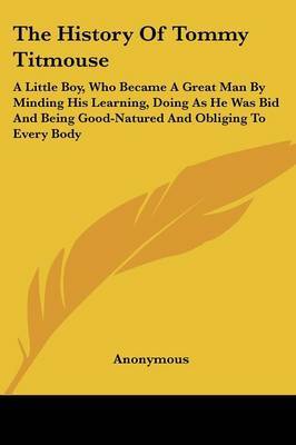The History of Tommy Titmouse: A Little Boy, Who Became a Great Man by Minding His Learning, Doing as He Was Bid and Being Good-Natured and Obliging to Every Body by * Anonymous image