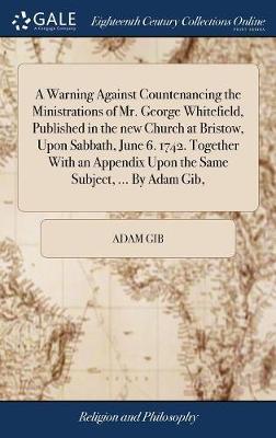 A Warning Against Countenancing the Ministrations of Mr. George Whitefield, Published in the New Church at Bristow, Upon Sabbath, June 6. 1742. Together with an Appendix Upon the Same Subject, ... by Adam Gib, by Adam Gib image