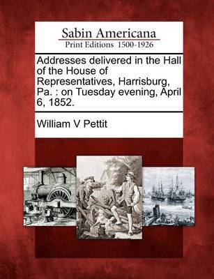 Addresses Delivered in the Hall of the House of Representatives, Harrisburg, Pa. by William V Pettit image