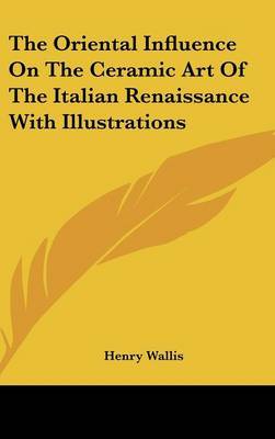 The Oriental Influence on the Ceramic Art of the Italian Renaissance with Illustrations on Hardback by Henry Wallis