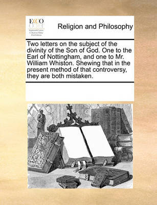 Two Letters on the Subject of the Divinity of the Son of God. One to the Earl of Nottingham, and One to Mr. William Whiston. Shewing That in the Present Method of That Controversy, They Are Both Mistaken. by Multiple Contributors image