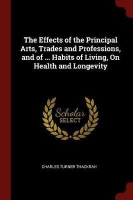 The Effects of the Principal Arts, Trades and Professions, and of ... Habits of Living, on Health and Longevity by Charles Turner Thackrah