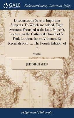 Discourses on Several Important Subjects. to Which Are Added, Eight Sermons Preached at the Lady Moyer's Lecture, in the Cathedral Church of St. Paul, London. in Two Volumes. by Jeremiah Seed, ... the Fourth Edition. of 2; Volume 1 by Jeremiah Seed image