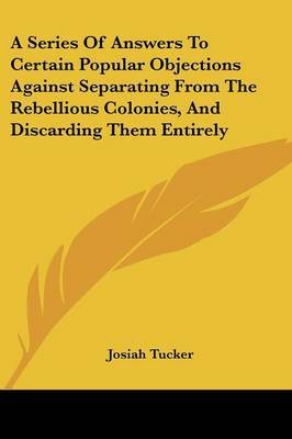 A Series of Answers to Certain Popular Objections Against Separating from the Rebellious Colonies, and Discarding Them Entirely by Josiah Tucker image
