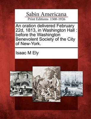 An Oration Delivered February 22d, 1813, in Washington Hall by Isaac M Ely image