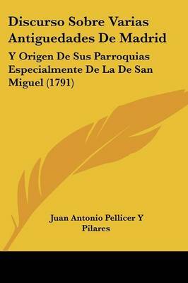 Discurso Sobre Varias Antiguedades De Madrid: Y Origen De Sus Parroquias Especialmente De La De San Miguel (1791) on Paperback by Juan Antonio Pellicer y Pilares