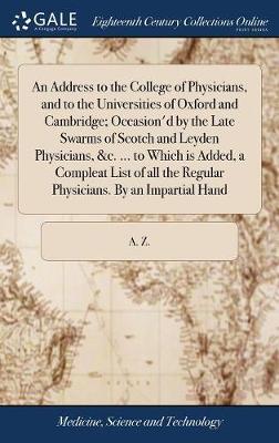 An Address to the College of Physicians, and to the Universities of Oxford and Cambridge; Occasion'd by the Late Swarms of Scotch and Leyden Physicians, &c. ... to Which Is Added, a Compleat List of All the Regular Physicians. by an Impartial Hand by A Z image