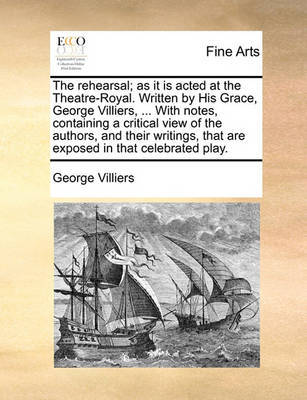 The rehearsal; as it is acted at the Theatre-Royal. Written by His Grace, George Villiers, ... With notes, containing a critical view of the authors, and their writings, that are exposed in that celebrated play. by George Villiers