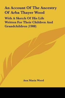 An Account of the Ancestry of Arba Thayer Wood: With a Sketch of His Life Written for Their Children and Grandchildren (1908) by Ann Maria Wood image