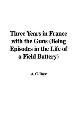Three Years in France with the Guns (Being Episodes in the Life of a Field Battery) by A C Rose image