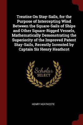 Treatise on Stay-Sails, for the Purpose of Intercepting Wind Between the Square-Sails of Ships and Other Square-Rigged Vessels, Mathematically Demonstrating the Superiority of the Improved Patent Stay-Sails, Recently Invented by Captain Sir Henry Heathcot by Henry Heathcote image
