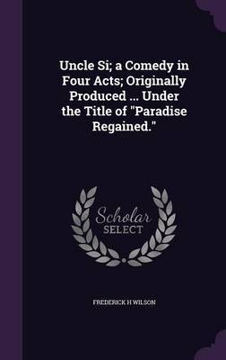 Uncle Si; A Comedy in Four Acts; Originally Produced ... Under the Title of Paradise Regained. on Hardback by Frederick H Wilson