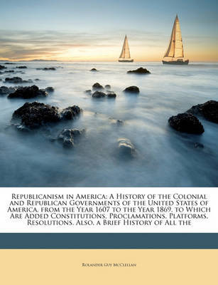 Republicanism in America: A History of the Colonial and Republican Governments of the United States of America, from the Year 1607 to the Year 1869. to Which Are Added Constitutions, Proclamations, Platforms, Resolutions. Also, a Brief History of All the on Paperback by Rolander Guy McClellan