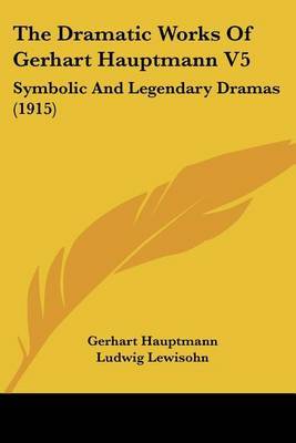 The Dramatic Works of Gerhart Hauptmann V5: Symbolic and Legendary Dramas (1915) on Paperback by Gerhart Hauptmann