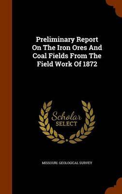 Preliminary Report on the Iron Ores and Coal Fields from the Field Work of 1872 on Hardback by Missouri Geological Survey