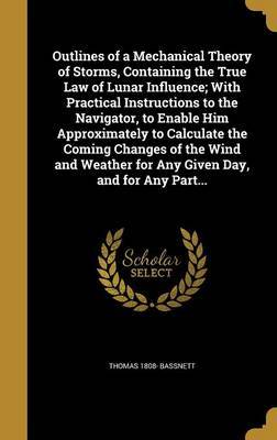 Outlines of a Mechanical Theory of Storms, Containing the True Law of Lunar Influence; With Practical Instructions to the Navigator, to Enable Him Approximately to Calculate the Coming Changes of the Wind and Weather for Any Given Day, and for Any Part... on Hardback by Thomas 1808- Bassnett