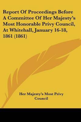 Report Of Proceedings Before A Committee Of Her Majesty's Most Honorable Privy Council, At Whitehall, January 16-18, 1861 (1861) on Paperback by Her Majesty's Most Privy Council