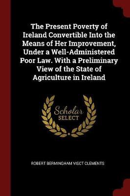 The Present Poverty of Ireland Convertible Into the Means of Her Improvement, Under a Well-Administered Poor Law. with a Preliminary View of the State of Agriculture in Ireland by Robert Bermingham Visct Clements image