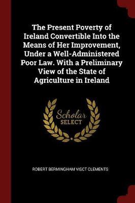 The Present Poverty of Ireland Convertible Into the Means of Her Improvement, Under a Well-Administered Poor Law. with a Preliminary View of the State of Agriculture in Ireland image