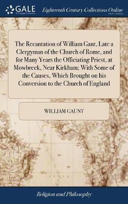 The Recantation of William Gant, Late a Clergyman of the Church of Rome, and for Many Years the Officiating Priest, at Mowbreck, Near Kirkham; With Some of the Causes, Which Brought on His Conversion to the Church of England on Hardback by William Gaunt