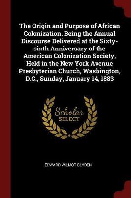 The Origin and Purpose of African Colonization. Being the Annual Discourse Delivered at the Sixty-Sixth Anniversary of the American Colonization Society, Held in the New York Avenue Presbyterian Church, Washington, D.C., Sunday, January 14, 1883 by Edward Wilmot Blyden