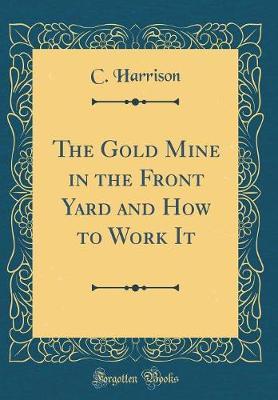The Gold Mine in the Front Yard and How to Work It (Classic Reprint) by C. Harrison image