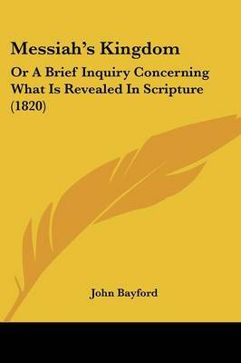 Messiaha -- S Kingdom: Or A Brief Inquiry Concerning What Is Revealed In Scripture (1820) on Paperback by John Bayford