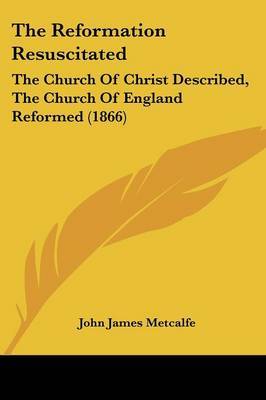 The Reformation Resuscitated: The Church of Christ Described, the Church of England Reformed (1866) on Paperback by John James Metcalfe