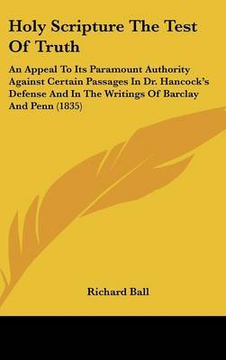 Holy Scripture The Test Of Truth: An Appeal To Its Paramount Authority Against Certain Passages In Dr. Hancock's Defense And In The Writings Of Barclay And Penn (1835) by Richard Ball image