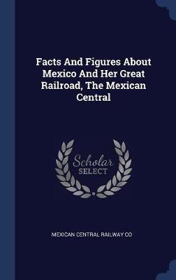 Facts and Figures about Mexico and Her Great Railroad, the Mexican Central on Hardback