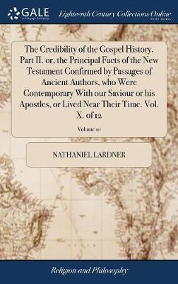 The Credibility of the Gospel History. Part II. Or, the Principal Facts of the New Testament Confirmed by Passages of Ancient Authors, Who Were Contemporary with Our Saviour or His Apostles, or Lived Near Their Time. Vol. X. of 12; Volume 10 on Hardback by Nathaniel Lardner