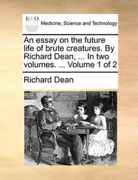 An Essay on the Future Life of Brute Creatures. by Richard Dean, ... in Two Volumes. ... Volume 1 of 2 by Richard Dean