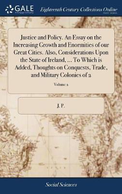 Justice and Policy. an Essay on the Increasing Growth and Enormities of Our Great Cities. Also, Considerations Upon the State of Ireland, ... to Which Is Added, Thoughts on Conquests, Trade, and Military Colonies of 2; Volume 2 on Hardback by J P