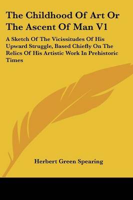 The Childhood of Art or the Ascent of Man V1: A Sketch of the Vicissitudes of His Upward Struggle, Based Chiefly on the Relics of His Artistic Work in Prehistoric Times on Paperback by Herbert Green Spearing