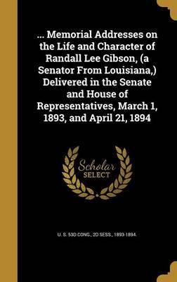 ... Memorial Addresses on the Life and Character of Randall Lee Gibson, (a Senator from Louisiana, ) Delivered in the Senate and House of Representatives, March 1, 1893, and April 21, 1894 on Hardback